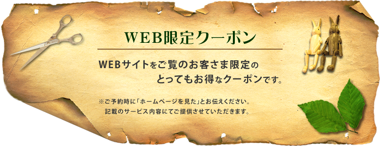 【WEB限定クーポン】WEBサイトをご覧のお客さま限定のとってもお得なクーポンです。（ご予約時に「ホームページを見た」とお伝えください、記載のサービス内容にてご提供させていただきます）